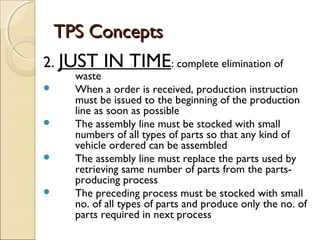 TPS ConceptsTPS Concepts
2. JUST IN TIME: complete elimination of
waste
 When a order is received, production instruction
must be issued to the beginning of the production
line as soon as possible
 The assembly line must be stocked with small
numbers of all types of parts so that any kind of
vehicle ordered can be assembled
 The assembly line must replace the parts used by
retrieving same number of parts from the parts-
producing process
 The preceding process must be stocked with small
no. of all types of parts and produce only the no. of
parts required in next process
 