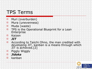 TPS Terms Muri (overburden) Mura (unevenness) Muda (waste) TPS is the Operational Blueprint for a Lean Enterprise  Kaizen JIT According to Taiichi Ohno, the man credited with developing JIT, kanban is a means through which JIT is achieved.[2] Piggly Wiggly Jidoka kanban 