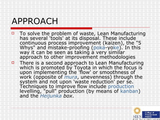 APPROACH To solve the problem of waste, Lean Manufacturing has several 'tools' at its disposal. These include continuous process improvement (kaizen), the "5 Whys" and mistake-proofing ( poka -y o ke ). In this way it can be seen as taking a very similar approach to other improvement methodologies There is a second approach to Lean Manufacturing which is promoted by Toyota in which the focus is upon implementing the 'flow' or smoothness of work (opposite of  mura , unevenness) through the system and not upon 'waste reduction' per se. Techniques to improve flow include  production  levelling , "pull" production (by means of  kanban ) and the  Heijunka  box .  