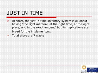 JUST IN TIME In short, the just-in-time inventory system is all about having “the right material, at the right time, at the right place, and in the exact amount” but its implications are broad for the implementors.   Total there are 7 waste 
