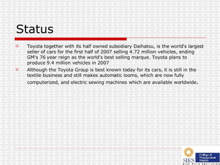 Status Toyota together with its half owned subsidiary Daihatsu, is the world's largest seller of cars for the first half of 2007 selling 4.72 million vehicles, ending GM's 76 year reign as the world's best selling marque. Toyota plans to produce 9.4 million vehicles in 2007 Although the Toyota Group is best known today for its cars, it is still in the textile business and still makes automatic looms, which are now fully computerized, and electric sewing machines which are available worldwide . 