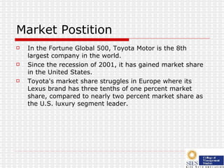 Market Postition In the Fortune Global 500, Toyota Motor is the 8th largest company in the world.  Since the recession of 2001, it has gained market share in the United States.  Toyota's market share struggles in Europe where its Lexus brand has three tenths of one percent market share, compared to nearly two percent market share as the U.S. luxury segment leader.  