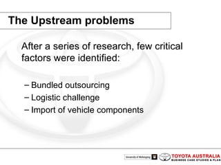 The Upstream problems After a series of research, few critical factors were identified:  Bundled outsourcing Logistic challenge  Import of vehicle components 