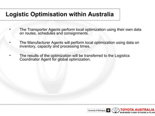 Logistic Optimisation within Australia The Transporter Agents perform local optimization using their own data on routes, schedules and consignments. The Manufacturer Agents will perform local optimization using data on inventory, capacity and processing times.  The results of the optimization will be transferred to the Logistics Coordinator Agent for global optimization.  