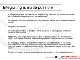 Integrating is made possible In order to overcome the weaknesses as previously identified, the team have provide with individual solution to address each weakness.  the proposed solutions are based on open standards means that is inherently easy to modify.  designed to be flexible,  allows the stakeholders to decide on which system is to be integrated and which system to be run alone.  Additionally, exposing functionality and data as services across the enterprise also helps TMCA reduce overhead by eliminating the need for infrastructure duplication. the messaging-oriented nature of these solutions enables the team to link sales, marketing, manufacturing, and financial applications in real-time, which improves customer service by making up-to-the-minute information accessible across our value chain.  Therefore, the team strongly suggests the implementation of the integrated solution.  