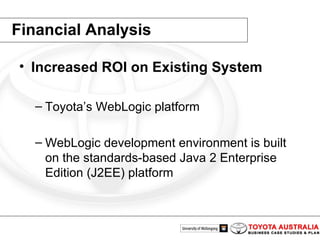 Financial Analysis Increased ROI on Existing System Toyota’s WebLogic platform WebLogic development environment is built on the standards-based Java 2 Enterprise Edition (J2EE) platform 