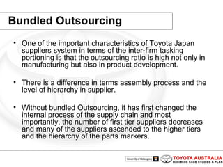 Bundled Outsourcing One of the important characteristics of Toyota Japan suppliers system in terms of the inter-firm tasking portioning is that the outsourcing ratio is high not only in manufacturing but also in product development. There is a difference in terms assembly process and the level of hierarchy in supplier.  Without bundled Outsourcing, it has first changed the internal process of the supply chain and most importantly, the number of first tier suppliers decreases and many of the suppliers ascended to the higher tiers and the hierarchy of the parts markers.  