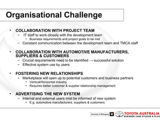 Organisational Challenge COLLABORATION WITH PROJECT TEAM IT staff to work closely with the development team  Business requirements and project goals to be met Constant communication between the development team and TMCA staff COLLABORATION WITH AUTOMOTIVE MANUFACTURERS, SUPPLIERS & CUSTOMERS Crucial requirements need to be identified -> successful solution   Effective system use by users FOSTERING NEW RELATIONSHIPS Marketplace will open up to potential customers and business partners Vertical/Horizontal industry   Requires better customer & supplier relationship management   ADVERTISING THE NEW SYSTEM Internal and external users mist be informed of new system E.g. automotive manufacturers, suppliers & customers 
