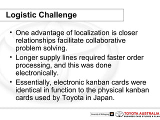 Logistic Challenge One advantage of localization is closer relationships facilitate collaborative problem solving.  Longer supply lines required faster order processing, and this was done electronically.  Essentially, electronic kanban cards were identical in function to the physical kanban cards used by Toyota in Japan.  