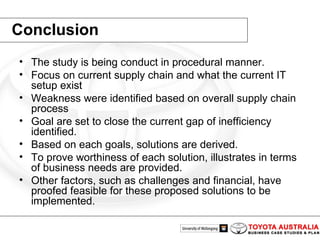 Conclusion The study is being conduct in procedural manner.  Focus on current supply chain and what the current IT setup exist Weakness were identified based on overall supply chain process Goal are set to close the current gap of inefficiency identified. Based on each goals, solutions are derived. To prove worthiness of each solution, illustrates in terms of business needs are provided.  Other factors, such as challenges and financial, have proofed feasible for these proposed solutions to be implemented. 