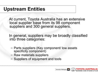Upstream Entities At current, Toyota Australia has an extensive local supplier base from its 98 component suppliers and 300 general suppliers. In general, suppliers may be broadly classified into three categories:  Parts suppliers (Key component/ low assets specificity component)  Raw materials suppliers  Suppliers of equipment and tools 