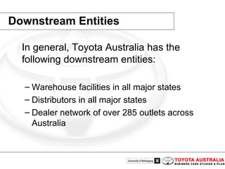 Downstream Entities In general, Toyota Australia has the following downstream entities: Warehouse facilities in all major states  Distributors in all major states  Dealer network of over 285 outlets across Australia 