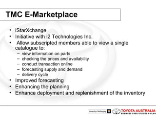 TMC E-Marketplace iStarXchange  Initiative with i2 Technologies Inc. Allow subscripted members able to view a single catalogue to: view information on parts  checking the prices and availability conduct transaction online forecasting supply and demand  delivery cycle  Improved forecasting  Enhancing the planning Enhance deployment and replenishment of the inventory  