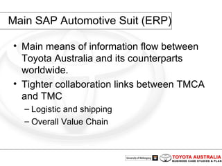 Main SAP Automotive Suit (ERP) Main means of information flow between Toyota Australia and its counterparts worldwide. Tighter collaboration links between TMCA and TMC Logistic and shipping Overall Value Chain 