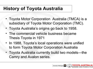 History of Toyota Australia Toyota Motor Corporation  Australia (TMCA) is a subsidiary of Toyota Motor Corporation (TMC). Toyota Australia’s origins go back to 1958. The commercial vehicle business became Thesis Toyota in 1971 In 1988, Toyota’s local operations were unified to form Toyota Motor Corporation Australia Toyota Australia currently build two models—the Camry and Avalon series.  