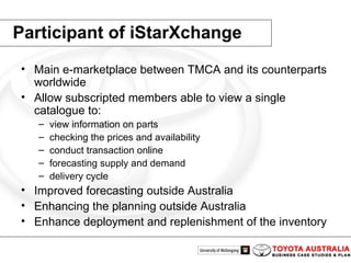 Participant of iStarXchange Main e-marketplace between TMCA and its counterparts worldwide Allow subscripted members able to view a single catalogue to: view information on parts  checking the prices and availability conduct transaction online forecasting supply and demand  delivery cycle  Improved forecasting outside Australia Enhancing the planning outside Australia Enhance deployment and replenishment of the inventory 