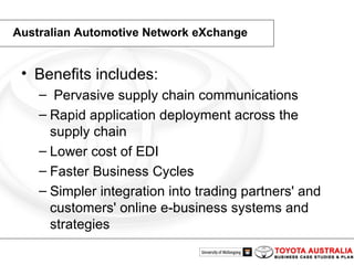 Australian Automotive Network eXchange Benefits includes: Pervasive supply chain communications Rapid application deployment across the supply chain Lower cost of EDI Faster Business Cycles Simpler integration into trading partners' and customers' online e-business systems and strategies 