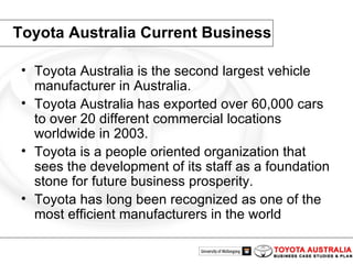 Toyota Australia Current Business Toyota Australia is the second largest vehicle manufacturer in Australia. Toyota Australia has exported over 60,000 cars to over 20 different commercial locations worldwide in 2003. Toyota is a people oriented organization that sees the development of its staff as a foundation stone for future business prosperity. Toyota has long been recognized as one of the most efficient manufacturers in the world 
