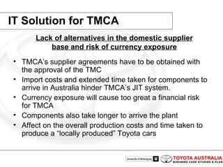 IT Solution for TMCA TMCA’s supplier agreements have to be obtained with the approval of the TMC   Import costs and extended time taken for components to arrive in Australia hinder TMCA’s JIT system.   Currency exposure will cause too great a financial risk for TMCA   Components also take longer to arrive the plant   Affect on the overall production costs and time taken to produce a “locally produced” Toyota cars   Lack of alternatives in the domestic supplier base and risk of currency exposure 