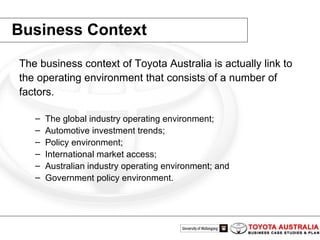Business Context The business context of Toyota Australia is actually link to the operating environment that consists of a number of factors.  The global industry operating environment;  Automotive investment trends;  Policy environment;  International market access;  Australian industry operating environment; and  Government policy environment.  