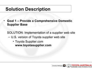 Solution Description Goal 1 – Provide a Comprehensive Domestic Supplier Base SOLUTION: Implementation of a supplier web site U.S. version of Toyota supplier web site Toyota Supplier.com www.toyotasupplier.com 