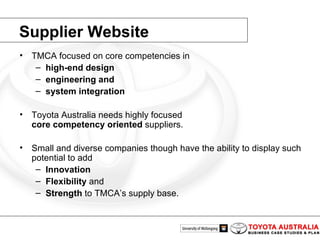 Supplier Website TMCA focused on core competencies in high-end design engineering and system integration Toyota Australia needs highly focused core competency   oriented  suppliers. Small and diverse companies though have the ability to display such potential to add Innovation Flexibility  and Strength  to TMCA’s supply base.  