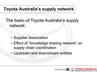 Toyota Australia’s supply network The basic of Toyota Australia’s supply network: Supplier Association Effect of “knowledge sharing network” on supply chain coordination Upstream and downstream entities 
