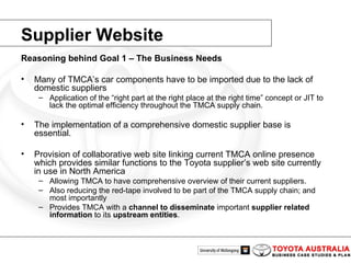 Reasoning behind Goal 1 – The Business Needs Many of TMCA’s car components have to be imported due to the lack of domestic suppliers Application of the “right part at the right place at the right time” concept or JIT to lack the optimal efficiency throughout the TMCA supply chain. The implementation of a comprehensive domestic supplier base is essential. Provision of collaborative web site linking current TMCA online presence which provides similar functions to the Toyota supplier’s web site currently in use in North America Allowing TMCA to have comprehensive overview of their current suppliers. Also reducing the red-tape involved to be part of the TMCA supply chain; and most importantly Provides TMCA with a  channel to disseminate  important  supplier related   information  to its  upstream entities . Supplier Website 