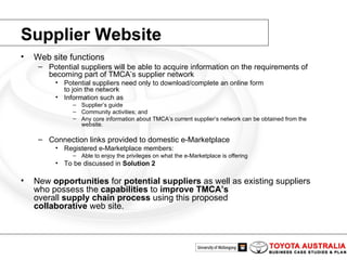 Web site functions Potential suppliers will be able to acquire information on the requirements of becoming part of TMCA’s supplier network Potential suppliers need only to download/complete an online form to join the network Information such as Supplier’s guide Community activities; and Any core information about TMCA’s current supplier’s network can be obtained from the website.  Connection links provided to domestic e-Marketplace Registered e-Marketplace members: Able to enjoy the privileges on what the e-Marketplace is offering To be discussed in  Solution 2 New  opportunities  for  potential suppliers  as well as existing suppliers who possess the  capabilities  to  improve TMCA’s overall  supply chain process  using this proposed collaborative  web site. Supplier Website 