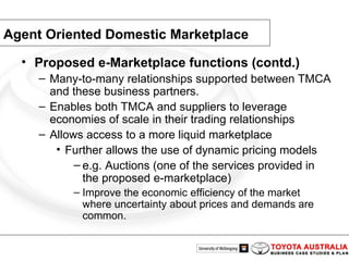 Agent Oriented Domestic Marketplace Proposed e-Marketplace functions (contd.) Many-to-many relationships supported between TMCA and these business partners. Enables both TMCA and suppliers to leverage economies of scale in their trading relationships Allows access to a more liquid marketplace Further allows the use of dynamic pricing models e.g. Auctions (one of the services provided in the proposed e-marketplace) Improve the economic efficiency of the market where uncertainty about prices and demands are common.  