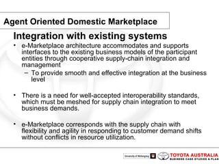 Agent Oriented Domestic Marketplace Integration with existing systems   e-Marketplace architecture accommodates and supports interfaces to the existing business models of the participant entities through cooperative supply-chain integration and management To provide smooth and effective integration at the business level There is a need for well-accepted interoperability standards, which must be meshed for supply chain integration to meet business demands. e-Marketplace corresponds with the supply chain with flexibility and agility in responding to customer demand shifts without conflicts in resource utilization. 