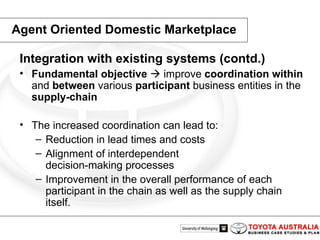 Integration with existing systems (contd.)   Fundamental objective     improve  coordination   within  and  between  various  participant  business entities in the supply-chain The increased coordination can lead to: Reduction in lead times and costs Alignment of interdependent decision-making processes Improvement in the overall performance of each participant in the chain as well as the supply chain itself. Agent Oriented Domestic Marketplace 