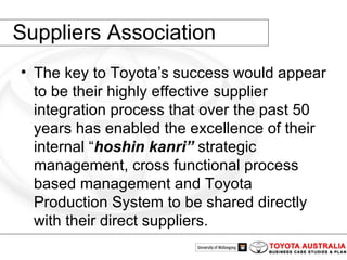 Suppliers Association The key to Toyota’s success would appear to be their highly effective supplier integration process that over the past 50 years has enabled the excellence of their internal “ hoshin kanri”   strategic management, cross functional process based management and Toyota Production System to be shared directly with their direct suppliers.  