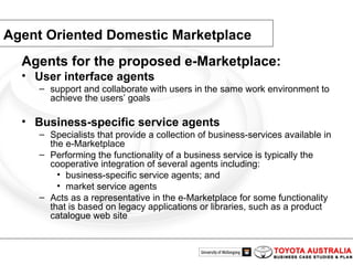 Agent Oriented Domestic Marketplace Agents for the proposed e-Marketplace:  User interface agents support and collaborate with users in the same work environment to achieve the users’ goals  Business-specific service agents Specialists that provide a collection of business-services available in the e-Marketplace Performing the functionality of a business service is typically the cooperative integration of several agents including: business-specific service agents; and market service agents Acts as a representative in the e-Marketplace for some functionality that is based on legacy applications or libraries, such as a product catalogue web site 