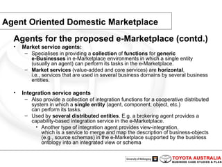 Agent Oriented Domestic Marketplace Agents for the proposed e-Marketplace (contd.)  Market service agents: Specialises in providing a  collection  of  functions  for  generic e-Businesses  in e-Marketplace environments in which a single entity (usually an agent) can perform its tasks in the e-Marketplace. Market services  (value-added and core services) are  horizontal , i.e., services that are used in several business domains by several business entities. Integration service agents Also provide a collection of integration functions for a cooperative distributed system in which a  single entity  (agent, component, object, etc.) can perform its tasks. Used by  several distributed entities . E.g. a brokering agent provides a capability-based integration service in the e-Marketplace. Another type of integration agent provides view-integration, which is a service to merge and map the description of business-objects (e.g., source schemas) in the e-Marketplace supported by the business ontology into an integrated view or schema 