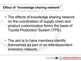 Effect of “knowledge sharing network” The effects of knowledge sharing network on the coordination of supply chain and product customization forms the basis of Toyota Production System (TPS).  The aim is to have members identify themselves as part of an interdependent economic network. 