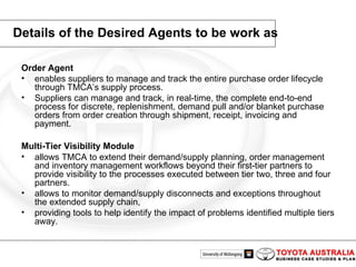 Details of the Desired Agents to be work as Order Agent enables suppliers to manage and track the entire purchase order lifecycle through TMCA’s supply process.  Suppliers can manage and track, in real-time, the complete end-to-end process for discrete, replenishment, demand pull and/or blanket purchase orders from order creation through shipment, receipt, invoicing and payment. Multi-Tier Visibility Module   allows TMCA to extend their demand/supply planning, order management and inventory management workflows beyond their first-tier partners to provide visibility to the processes executed between tier two, three and four partners.  allows to monitor demand/supply disconnects and exceptions throughout the extended supply chain, providing tools to help identify the impact of problems identified multiple tiers away. 