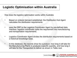 Logistic Optimisation within Australia How does the logistics optimisation works within Australia: Based on ordered demand established, the Distribution Hub Agent calculates the distribution requirements. pass the DRP to the Logistics Coordinator Agent by pre-defined data interface. logistics coordinator splits the requirement into manufacturing and transportation requirements.  Logistics Coordinator Agent divides the distribution requirements based on a historical knowledge base. In this database, the records show for a product, how long it will take for the Manufacturing Plants to produce a specific quantity, and how long it will take for the Transporters to deliver as shown in Table next 