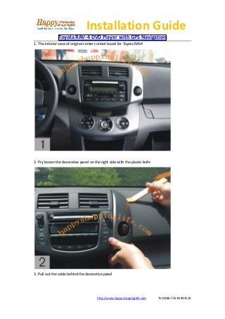 Installation Guide
               Toyota RAV-4 DVD Player with GPS Navigation
1. The interior view of original center control board for Toyota RAV4




2. Pry loosen the decorative panel on the right side with the plastic knife




3. Pull out the cable behind the decorative panel




                                        http://www.happyshoppinglife.com      Tel:0086-755-81493519
 