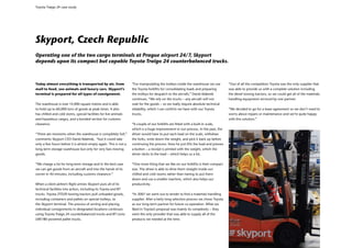 Toyota Traigo 24 case study




Skyport, Czech Republic
Operating one of the two cargo terminals at Prague airport 24/7, Skyport
depends upon its compact but capable Toyota Traigo 24 counterbalanced trucks.



Today almost everything is transported by air, from                “For manipulating the trolleys inside the warehouse we use        “Out of all the competitors Toyota was the only supplier that
mail to food, zoo animals and luxury cars. Skyport’s               the Toyota forklifts for consolidating loads and preparing        was able to provide us with a complete solution including
terminal is prepared for all types of consignment.                 the trolleys for despatch to the aircraft,” David Adámek          the diesel towing tractors, so we could get all of the materials
                                                                   continues. “We rely on the trucks – any aircraft will not         handling equipment serviced by one partner.
The warehouse is over 14,000 square metres and is able             wait for the goods – so we really require absolute technical
to hold up to 60,000 tons of goods at peak times. It also          reliability, which I can confirm we have with our Toyota          “We decided to go for a lease agreement so we don’t need to
has chilled and cold stores, special facilities for live animals   trucks.                                                           worry about repairs or maintenance and we’re quite happy
and hazardous cargos, and a bonded section for customs                                                                               with this solution.”
clearance.                                                         “A couple of our forklifts are fitted with a built-in scale,
                                                                   which is a huge improvement in our process. In the past, the
“There are moments when the warehouse is completely full,”         driver would have to put each load on the scale, withdraw
comments Skyport CEO David Adámek, “but it could take              the forks, write down the weight, and pick it back up before
only a few hours before it is almost empty again. This is not a    continuing the process. Now he just lifts the load and presses
long-term storage warehouse but only for very fast-moving          a button – a receipt is printed with the weight, which the
goods.                                                             driver sticks to the load – which helps us a lot.


“We charge a lot for long-term storage and in the best case        “One more thing that we like on our forklifts is their compact
we can get goods from an aircraft and into the hands of its        size. The driver is able to drive them straight inside our
owner in 40 minutes, including customs clearance.”                 chilled and cold rooms rather than having to put them
                                                                   down and use a smaller machine, which also helps our
When a client airline’s flight arrives Skyport puts all of its     productivity.
technical facilities into action, including its Toyota and BT
trucks. Toyota 2TD20 towing tractors pull unloaded goods,          “In 2007 we went out to tender to find a materials handling
including containers and pallets on special trolleys, to           supplier. After a fairly long selection process we chose Toyota
the Skyport terminal. The process of sorting and placing           as our long-term partner for future co-operation. What we
individual consignments in designated locations continues          liked in Toyota’s proposal was mainly its complexity – they
using Toyota Traigo 24 counterbalanced trucks and BT Levio         were the only provider that was able to supply all of the
LWE180 powered pallet trucks.                                      products we needed at the time.
 