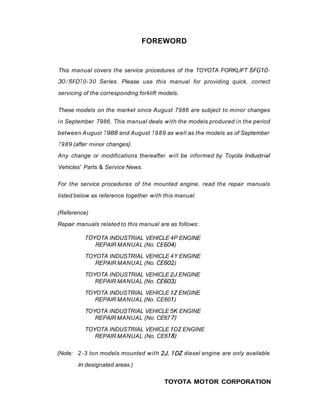 FOREWORD
This manual covers the service procedures of the TOYOTA FORKLIFT 5FGIO-
30/5FD70-30 Series. Please use this manual for providing quick, correct
servicing of the corresponding forklift models.
These models on the market since August 7986 are subject to minor changes
in September 7986. This manual deals with the models produced in the period
between A ugust 7988 and August 7989 as well as the models as of September
7989 (after m~nor
changes}.
Any change or modifications thereafter will be informed by Toyota Industrial
Vehicles' Parts & Service News.
For the service procedures of the mounted engine, read the repair manuals
listed below as reference together with this manual.
(Reference)
Repair manuals related to this manual are as follows:
TOY0TA INDUSTRIAL VEHICLE 4P ENGINE
REPAIR MANUAL (No. CE604)
TOYOTA INDUSTRIAL VEHICLE 4Y ENGINE
REPAIR MANUAL (No. CE602)
TOYOTA INDUSTRIAL VEHICLE 2J ENGINE
REPAIR MANUAL (No. CE603)
TOYOTA INDUSTRIAL VEHICLE 7ZENGINE
REPAIR MANUAL (No. CE60 7)
TOYOTA INDUSTRIAL VEHICLE 5K ENGINE
REPAIR MANUAL (No. CE67 7)
TOYOTA INDUSTRIAL VEHICLE 7DZ ENGINE
REPAIR MANUAL (No. CE6 18)
(Note: 2-3 ton models mounted with 2J, IDZ diesel engine are only available
in designated areas.)
TOYOTA MOTOR CORPORATION
 