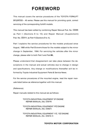 FOREWORD
This manual covers the service procedures of the TOYOTA FORKLIFT
5FGi5FD33 - 45 series. Please use this manual for providing quick, correct
servicing of the corresponding forklift models.
This manual has been edited by combining Repair Manual Pub. No. CEO05
as Part I (Sections 0 t o 15) and Repair Manual (Supplement)
Pub. No. CE014. as Part 11(Sections 0to 4).
Part I explains the service procedures for the models produced since
August, 1988 while Part IIcovers those for the models subject to the minor
change in September, 1994. For servicing the vehicles after the minor
change, please refer to both Part I and PartII.
Please understand that disagreement can take place between the de-
scriptions in the manual and actual vehicles due to change in design
and specifications. Any change or modifications thereafter will be in-
formed by Toyota Industrial Equipment Parts & Service News.
For the service procedures of the mounted engine, read the repair man-
uals listed below as reference together with this manual.
(Reference)
Repair manuals related to this manual are as follows:
TOYOTA INDUSTRIAL EQUIPMENT 3F ENGINE
REPAIR MANUAL (No. CE614)
TOYOTA INDUSTRIAL EQUIPMENT 1FZENGINE
REPAIR MANUAL (No. CE627)
TOYOTA INDUSTRIAL EQUIPMENT 1IZ, 122ENGINE
REPAIR MANUAL (NO. CE615-1)
TOYOTA MOTOR CORPORATION
 