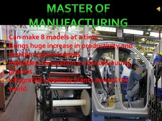  Can make 8 models at a time
 Brings huge increase in productivity and
market responsiveness
 Relentless innovation in manufacturing
process.
 Integrated assembly plants around the
world.
 