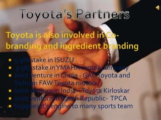  5.9% stake in ISUZU
 3.585 stake inYMAHA motor company
 Joint venture in China - GACToyota and
Sichuan FAWToyota motors
 Joint venture in India –Toyota Kirloskar
 Joint venture in Czech Republic- TPCA
 Supplies it’s engine to many sports team
 