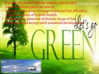  Partnership with FORD for electric vehicle R&D.
 Launched Hydrogen fuel vehicle
 Energy conservation through Improved fuel efficiency
and by adoption of hybrid models.
 Exploring the potential of diverse range of fuel
 Looking ahead to2050 with sustained development.
 