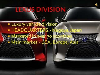  Luxury vehicle division
 HEADQUARTERS:- Nagoya,Japan
 Marketed in over 70 countries
 Main market:- USA, Europe, Asia
 