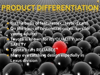  On the basis of features(ex.: Hybrid cars)
 On the basis of customization(ex.:cars for
young adults)
 Toyota is known for it’s QUALITY and
SAFETY
 Toyota’s cars RELIABLE
 Many eye catching design especially in
Lexus division
 