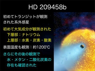 HD 209458b
初めてトランジットが観測
された系外惑星
初めて大気成分が観測された
 下層部：ナトリウム
 上層部：水素・炭素・酸素
表面温度も観測：約1200℃
さらにその後の観測で
 水・メタン・二酸化炭素の
 存在も確認された
 
