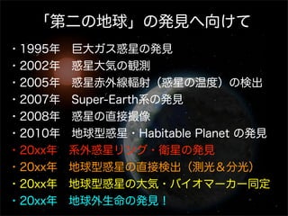 「第二の地球」の発見へ向けて
・1995年 巨大ガス惑星の発見
・2002年 惑星大気の観測
・2005年 惑星赤外線輻射（惑星の温度）の検出
・2007年 Super-Earth系の発見
・2008年 惑星の直接撮像
・2010年 地球型惑星・Habitable Planet の発見
・20xx年 系外惑星リング・衛星の発見
・20xx年 地球型惑星の直接検出（測光＆分光）
・20xx年 地球型惑星の大気・バイオマーカー同定
・20xx年 地球外生命の発見！
 