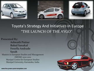 Toyota’s Strategy And Initiatives In Europe “THE LAUNCH OF THE AYGO” Presented By: AshwathPuttur BakulSanakal Fenella Andrade Sarah Masters in European Studies and Management (MESM) 2010-2012 Manipal Centre for European Studies Manipal University, Karnataka, India  
